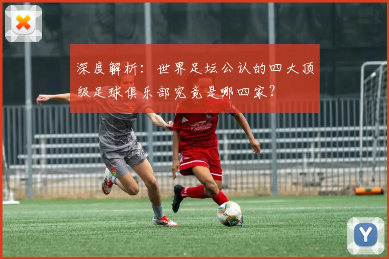 深度解析：世界足坛公认的四大顶级足球俱乐部究竟是哪四家？