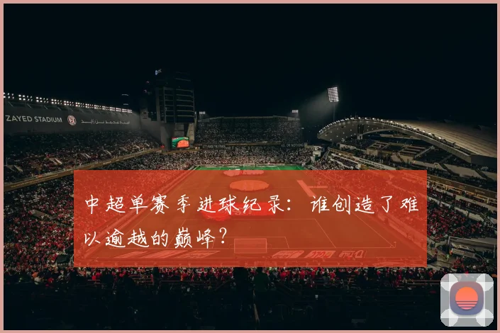 中超单赛季进球纪录:谁创造了难以逾越的巅峰?