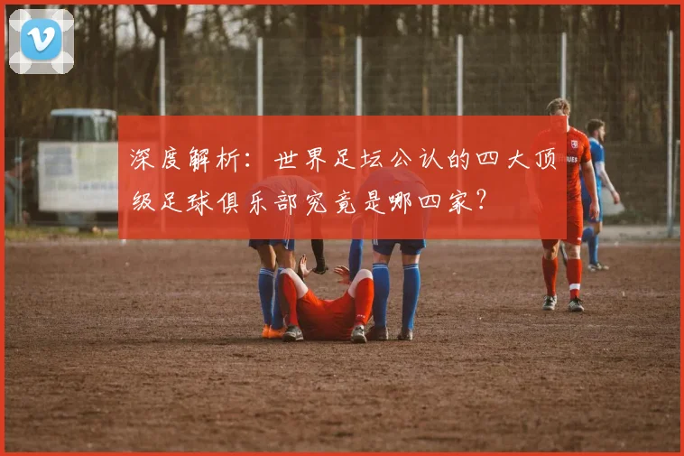 深度解析：世界足坛公认的四大顶级足球俱乐部究竟是哪四家？